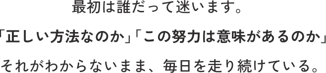 最初は誰だって迷います。「正しい方法なのか」「この努力は意味があるのか」 それがわからないまま、毎日を走り続けている。